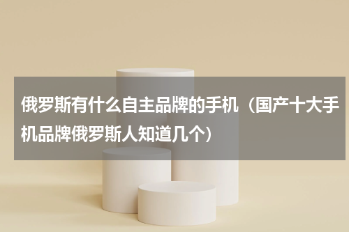 俄罗斯有什么自主品牌的手机（国产十大手机品牌俄罗斯人知道几个）
