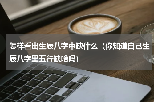 怎样看出生辰八字中缺什么（你知道自己生辰八字里五行缺啥吗）