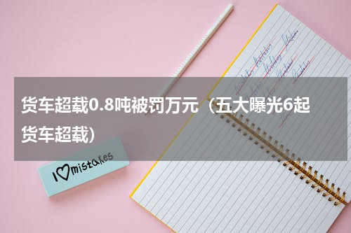 货车超载0.8吨被罚万元（五大曝光6起货车超载）