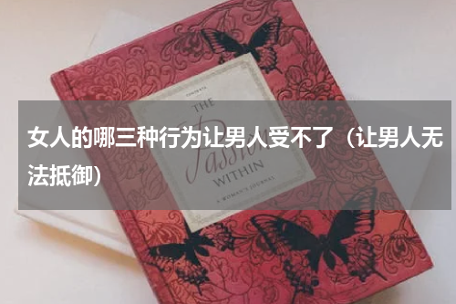 女人的哪三种行为让男人受不了（让男人无法抵御）