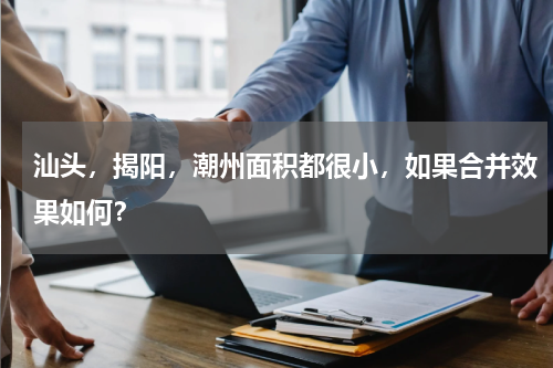 汕头，揭阳，潮州面积都很小，如果合并效果如何？