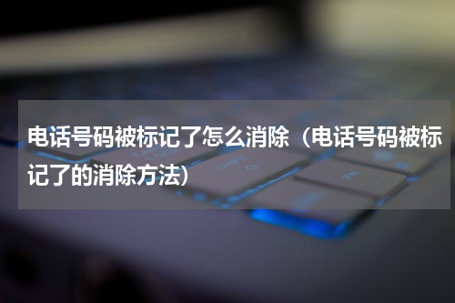 电话号码被标记了怎么消除（电话号码被标记了的消除方法）