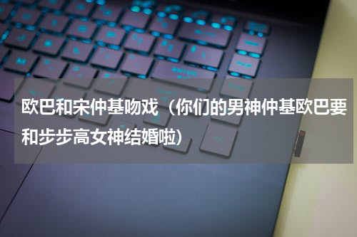 欧巴和宋仲基吻戏（你们的男神仲基欧巴要和步步高女神结婚啦）
