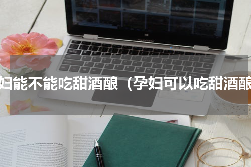 孕妇能不能吃甜酒酿（孕妇可以吃甜酒酿）