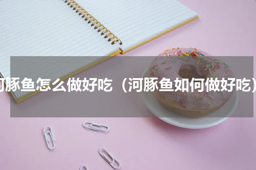 河豚鱼怎么做好吃（河豚鱼如何做好吃）
