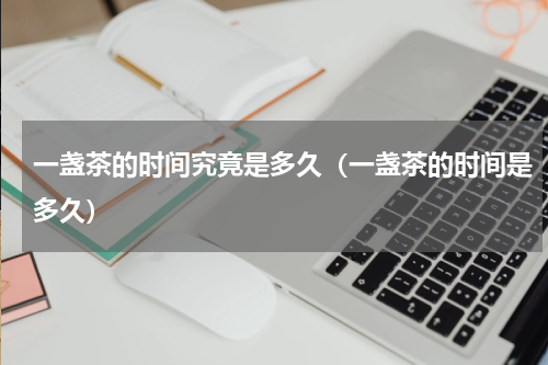 一盏茶的时间究竟是多久（一盏茶的时间是多久）