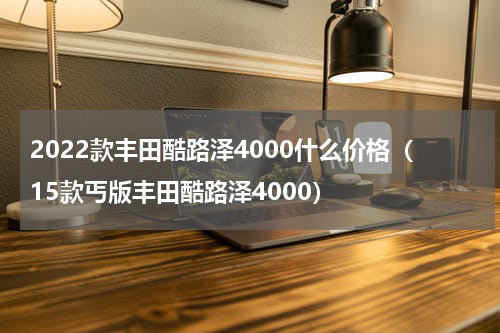 2022款丰田酷路泽4000什么价格（15款丐版丰田酷路泽4000）