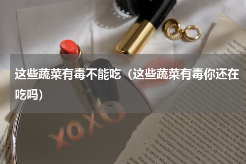 这些蔬菜有毒不能吃（这些蔬菜有毒你还在吃吗）
