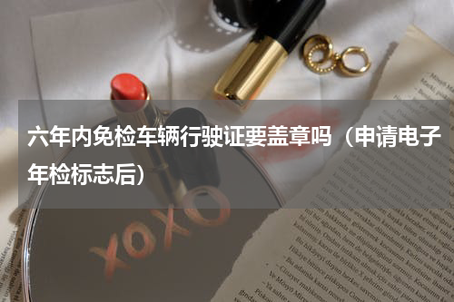 六年内免检车辆行驶证要盖章吗（申请电子年检标志后）