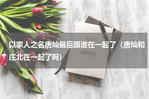 以家人之名唐灿最后跟谁在一起了（唐灿和庄北在一起了吗）