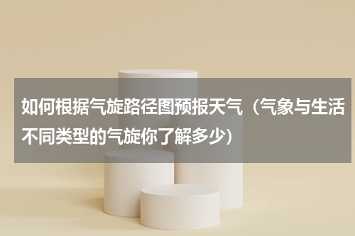 如何根据气旋路径图预报天气（气象与生活不同类型的气旋你了解多少）