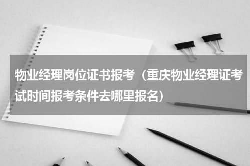 物业经理岗位证书报考（重庆物业经理证考试时间报考条件去哪里报名）
