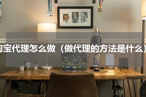 淘宝代理怎么做（做代理的方法是什么）