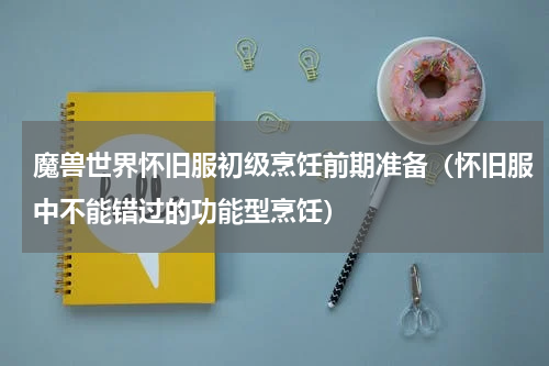 魔兽世界怀旧服初级烹饪前期准备（怀旧服中不能错过的功能型烹饪）