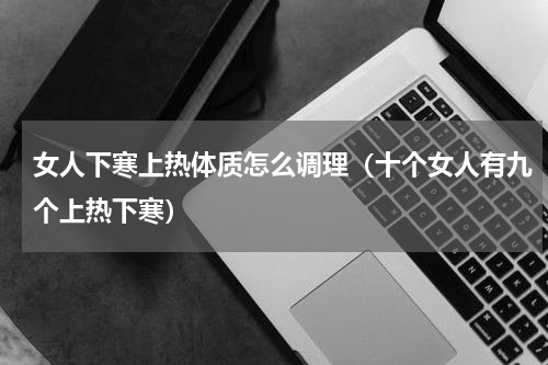 女人下寒上热体质怎么调理（十个女人有九个上热下寒）