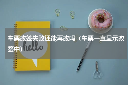 车票改签失败还能再改吗（车票一直显示改签中）
