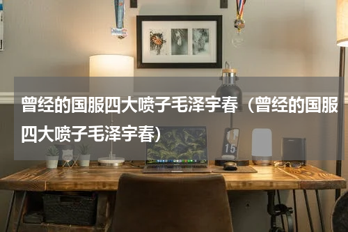 曾经的国服四大喷子毛泽宇春（曾经的国服四大喷子毛泽宇春）