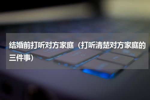 结婚前打听对方家庭（打听清楚对方家庭的三件事）