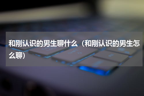 和刚认识的男生聊什么（和刚认识的男生怎么聊）