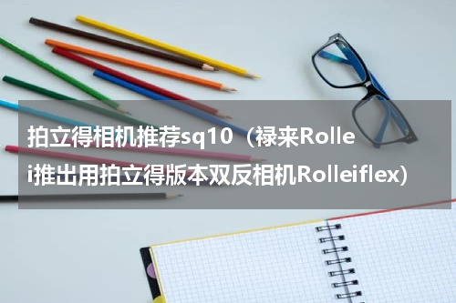 拍立得相机推荐sq10（禄来Rollei推出用拍立得版本双反相机Rolleiflex）