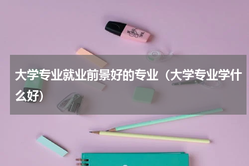 大学专业就业前景好的专业（大学专业学什么好）