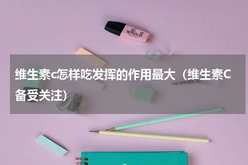 维生素c怎样吃发挥的作用最大（维生素C备受关注）