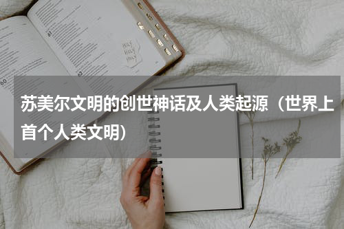 苏美尔文明的创世神话及人类起源（世界上首个人类文明）