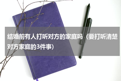结婚前有人打听对方的家庭吗（要打听清楚对方家庭的3件事）