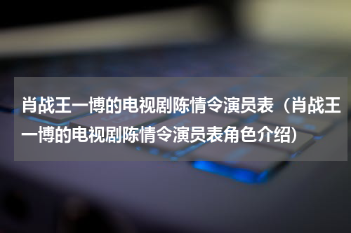 肖战王一博的电视剧陈情令演员表（肖战王一博的电视剧陈情令演员表角色介绍）