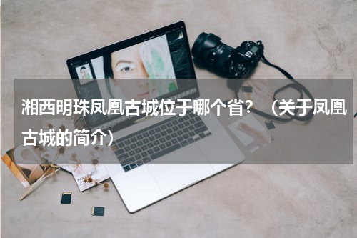 湘西明珠凤凰古城位于哪个省？（关于凤凰古城的简介）