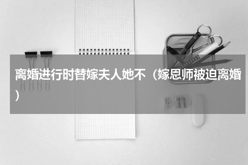 离婚进行时替嫁夫人她不（嫁恩师被迫离婚）