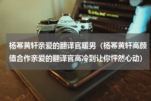 杨幂黄轩亲爱的翻译官暖男（杨幂黄轩高颜值合作亲爱的翻译官高冷到让你怦然心动）