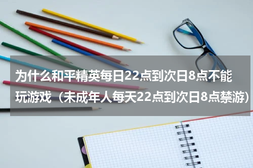 为什么和平精英每日22点到次日8点不能玩游戏（未成年人每天22点到次日8点禁游）
