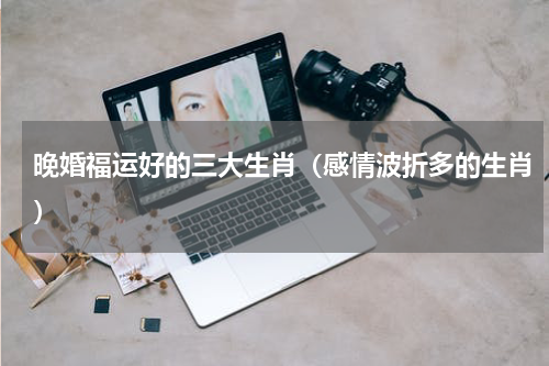 晚婚福运好的三大生肖（感情波折多的生肖）