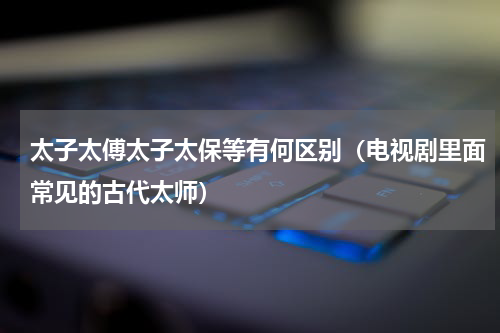 太子太傅太子太保等有何区别（电视剧里面常见的古代太师）