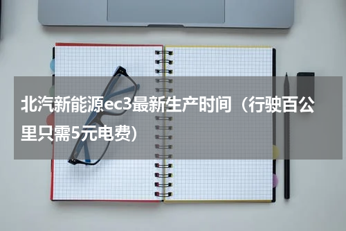 北汽新能源ec3最新生产时间（行驶百公里只需5元电费）
