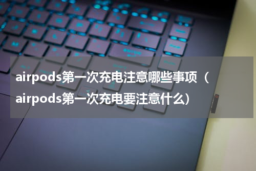 airpods第一次充电注意哪些事项（airpods第一次充电要注意什么）