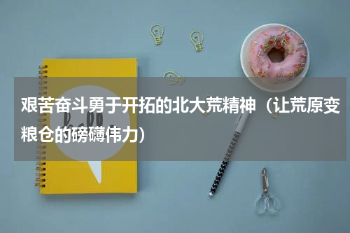 艰苦奋斗勇于开拓的北大荒精神（让荒原变粮仓的磅礴伟力）