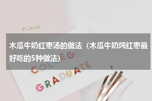 木瓜牛奶红枣汤的做法（木瓜牛奶炖红枣最好吃的5种做法）