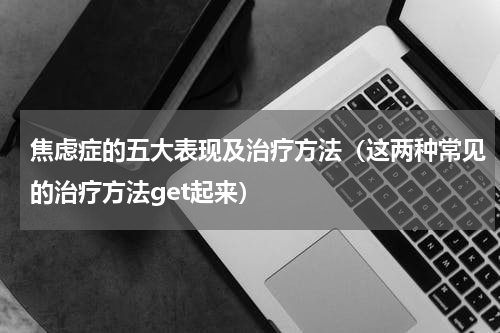 焦虑症的五大表现及治疗方法（这两种常见的治疗方法get起来）