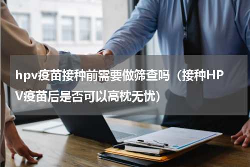 hpv疫苗接种前需要做筛查吗（接种HPV疫苗后是否可以高枕无忧）