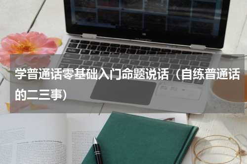 学普通话零基础入门命题说话（自练普通话的二三事）