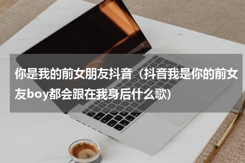 你是我的前女朋友抖音（抖音我是你的前女友boy都会跟在我身后什么歌）