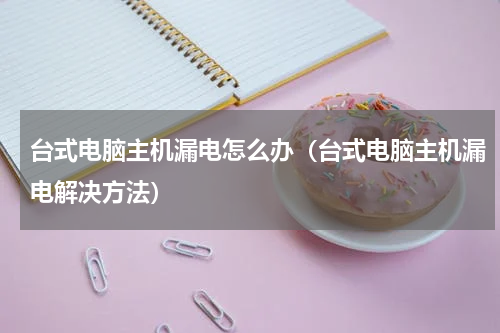 台式电脑主机漏电怎么办（台式电脑主机漏电解决方法）