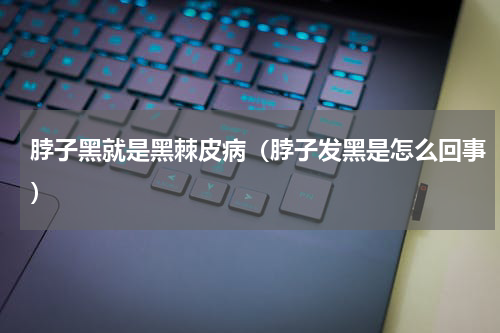 脖子黑就是黑棘皮病（脖子发黑是怎么回事）