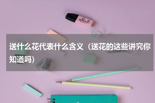 送什么花代表什么含义（送花的这些讲究你知道吗）