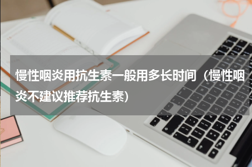 慢性咽炎用抗生素一般用多长时间（慢性咽炎不建议推荐抗生素）