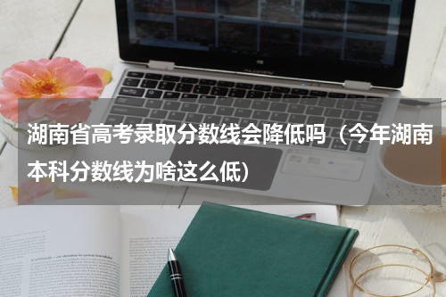 湖南省高考录取分数线会降低吗（今年湖南本科分数线为啥这么低）