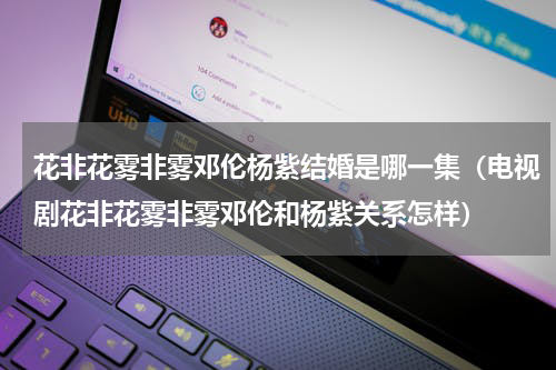 花非花雾非雾邓伦杨紫结婚是哪一集（电视剧花非花雾非雾邓伦和杨紫关系怎样）