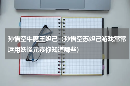 孙悟空牛魔王妲己（孙悟空苏妲己游戏常常运用妖怪元素你知道哪些）